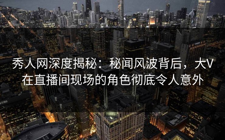 秀人网深度揭秘：秘闻风波背后，大V在直播间现场的角色彻底令人意外