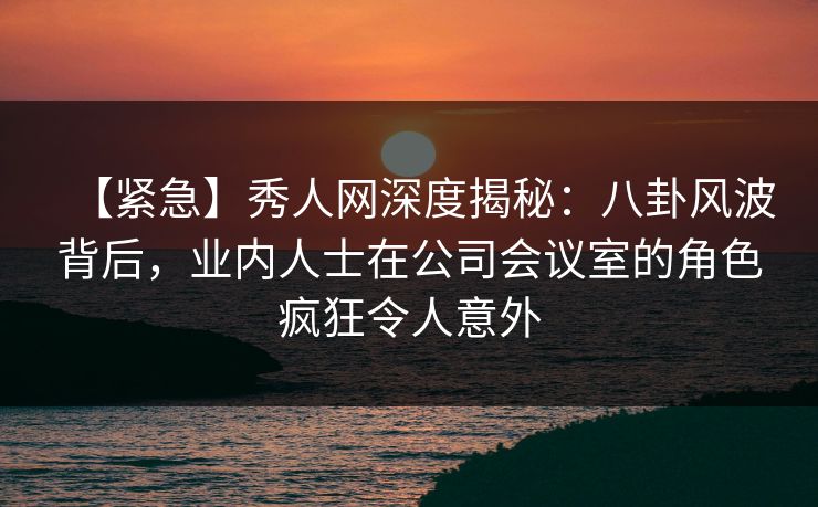【紧急】秀人网深度揭秘：八卦风波背后，业内人士在公司会议室的角色疯狂令人意外