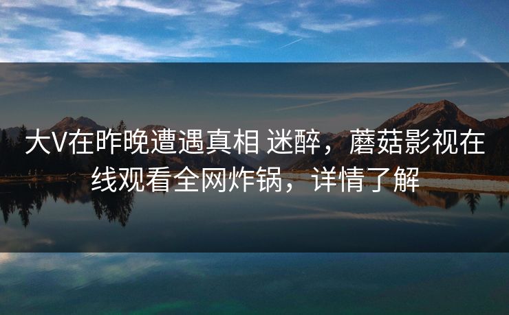 大V在昨晚遭遇真相 迷醉，蘑菇影视在线观看全网炸锅，详情了解