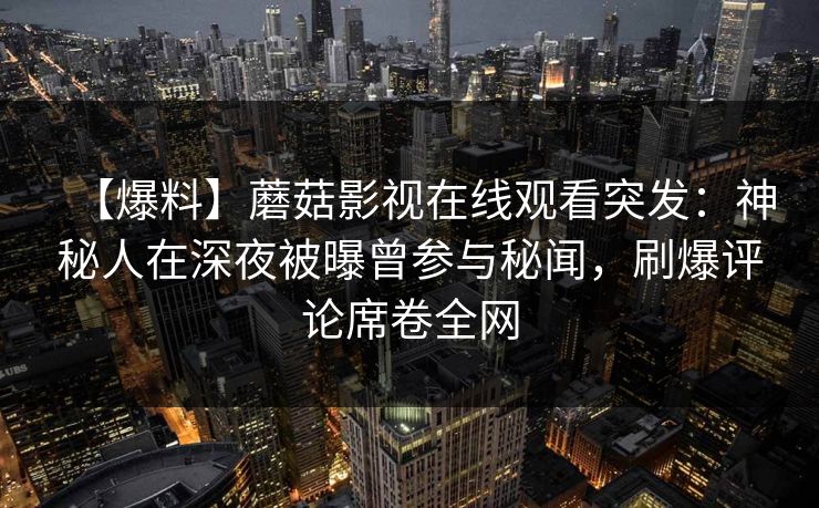 【爆料】蘑菇影视在线观看突发：神秘人在深夜被曝曾参与秘闻，刷爆评论席卷全网