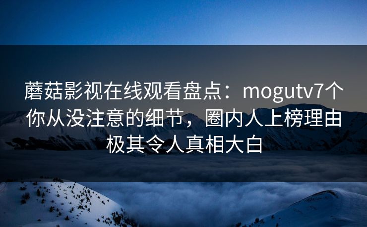 蘑菇影视在线观看盘点：mogutv7个你从没注意的细节，圈内人上榜理由极其令人真相大白