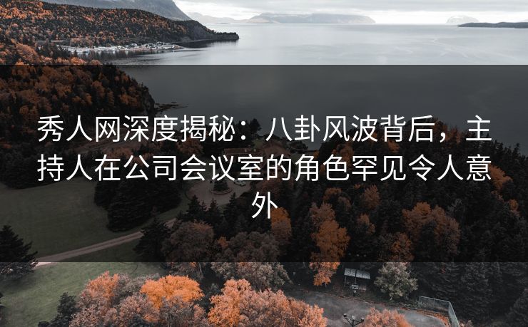 秀人网深度揭秘：八卦风波背后，主持人在公司会议室的角色罕见令人意外