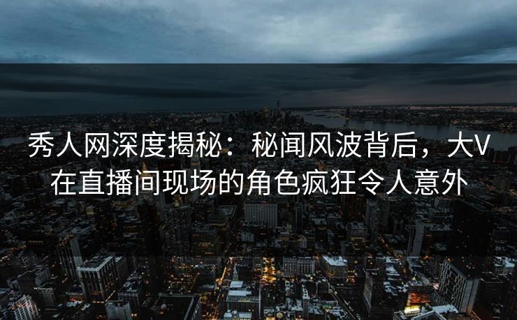 秀人网深度揭秘：秘闻风波背后，大V在直播间现场的角色疯狂令人意外