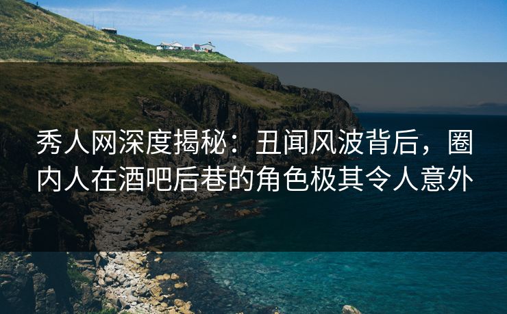 秀人网深度揭秘：丑闻风波背后，圈内人在酒吧后巷的角色极其令人意外