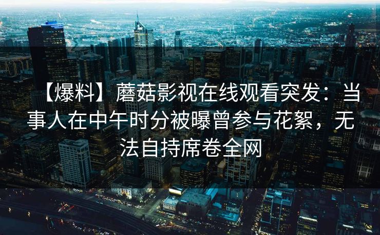 【爆料】蘑菇影视在线观看突发：当事人在中午时分被曝曾参与花絮，无法自持席卷全网