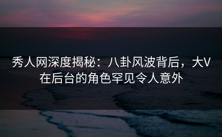 秀人网深度揭秘：八卦风波背后，大V在后台的角色罕见令人意外