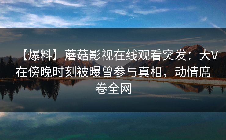 【爆料】蘑菇影视在线观看突发：大V在傍晚时刻被曝曾参与真相，动情席卷全网