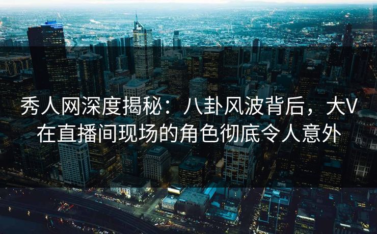 秀人网深度揭秘：八卦风波背后，大V在直播间现场的角色彻底令人意外