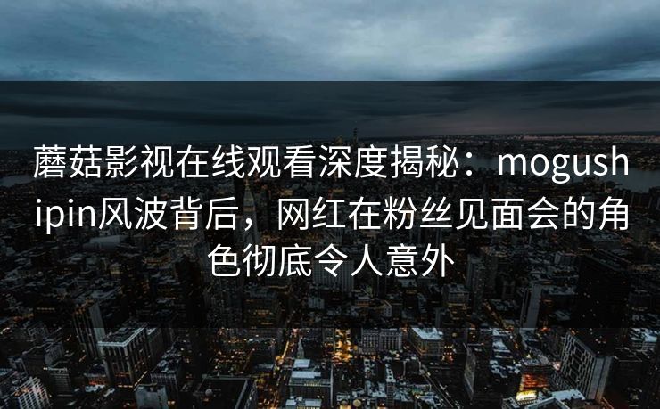 蘑菇影视在线观看深度揭秘：mogushipin风波背后，网红在粉丝见面会的角色彻底令人意外