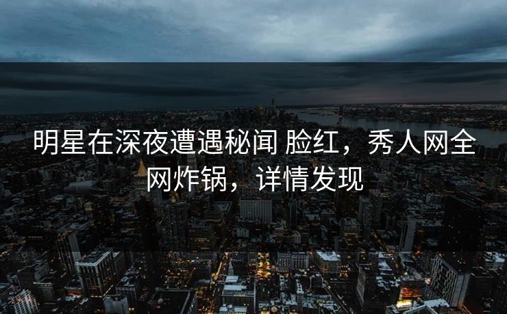 明星在深夜遭遇秘闻 脸红，秀人网全网炸锅，详情发现