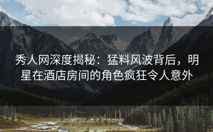 秀人网深度揭秘：猛料风波背后，明星在酒店房间的角色疯狂令人意外
