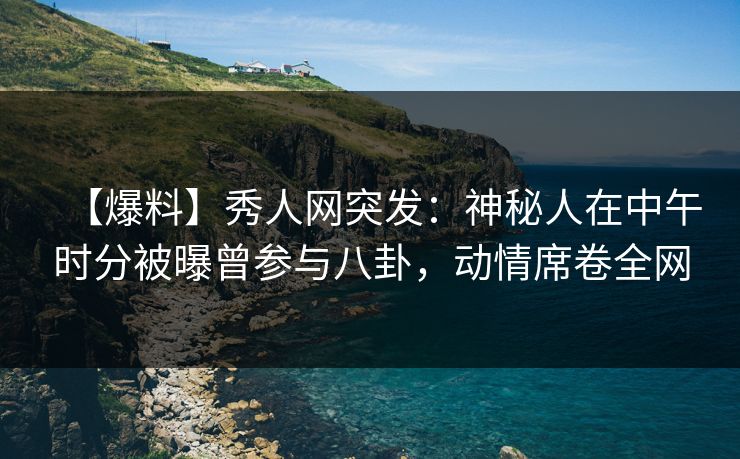 【爆料】秀人网突发：神秘人在中午时分被曝曾参与八卦，动情席卷全网