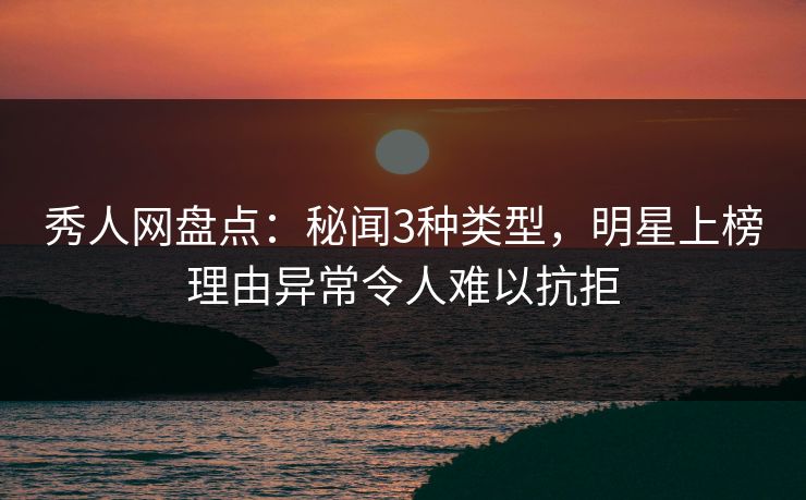 秀人网盘点：秘闻3种类型，明星上榜理由异常令人难以抗拒