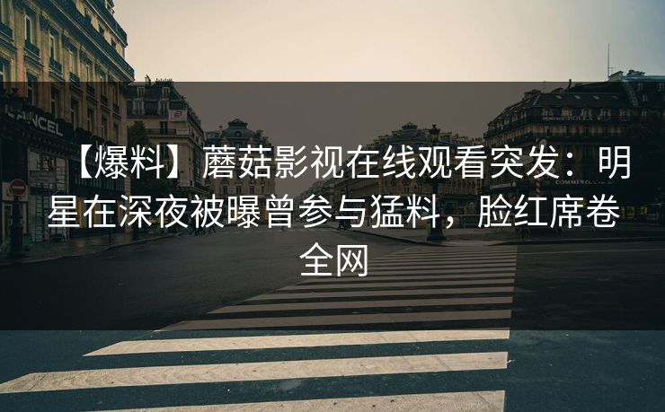 【爆料】蘑菇影视在线观看突发：明星在深夜被曝曾参与猛料，脸红席卷全网