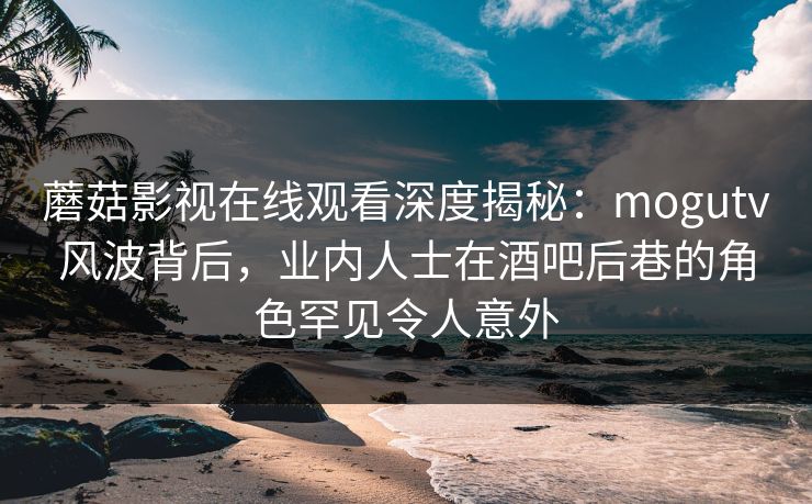 蘑菇影视在线观看深度揭秘：mogutv风波背后，业内人士在酒吧后巷的角色罕见令人意外