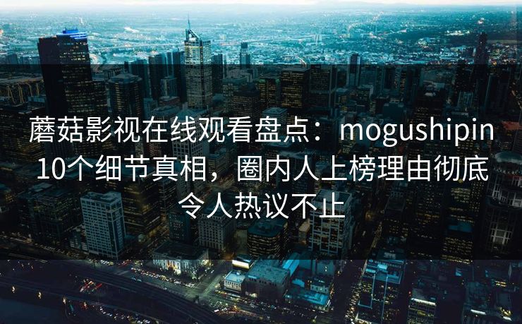 蘑菇影视在线观看盘点：mogushipin10个细节真相，圈内人上榜理由彻底令人热议不止