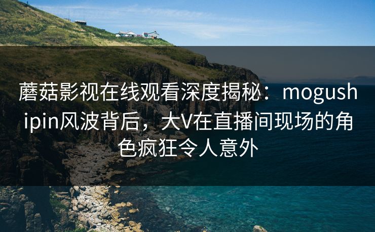 蘑菇影视在线观看深度揭秘：mogushipin风波背后，大V在直播间现场的角色疯狂令人意外