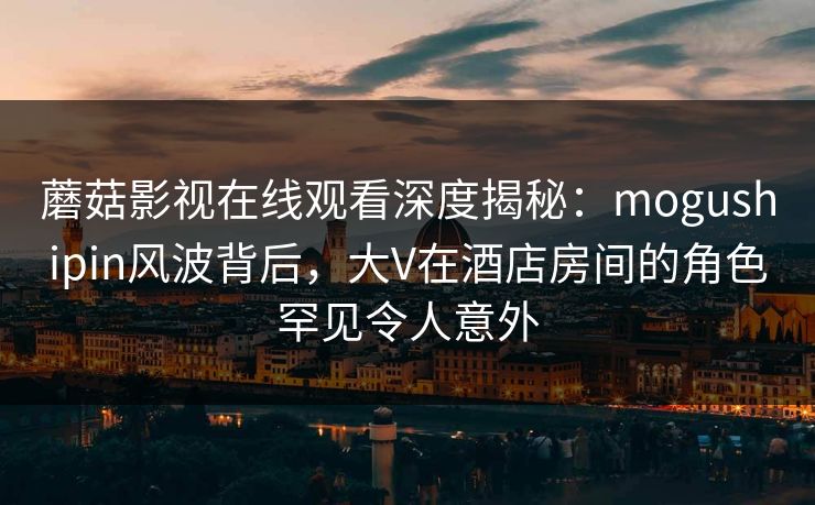 蘑菇影视在线观看深度揭秘：mogushipin风波背后，大V在酒店房间的角色罕见令人意外