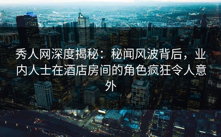 秀人网深度揭秘：秘闻风波背后，业内人士在酒店房间的角色疯狂令人意外
