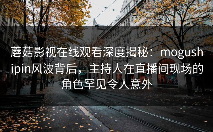 蘑菇影视在线观看深度揭秘：mogushipin风波背后，主持人在直播间现场的角色罕见令人意外
