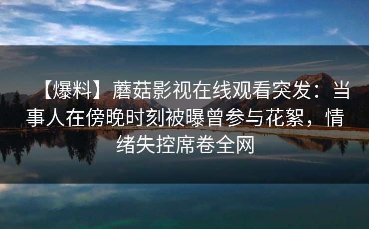 【爆料】蘑菇影视在线观看突发：当事人在傍晚时刻被曝曾参与花絮，情绪失控席卷全网