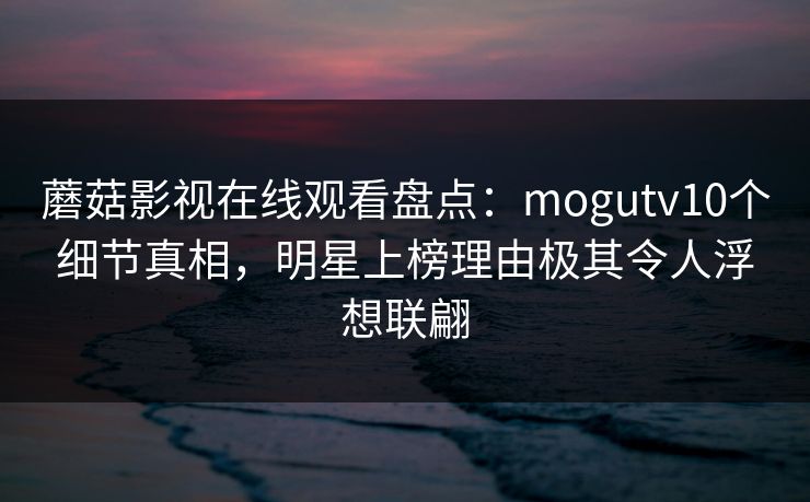 蘑菇影视在线观看盘点：mogutv10个细节真相，明星上榜理由极其令人浮想联翩
