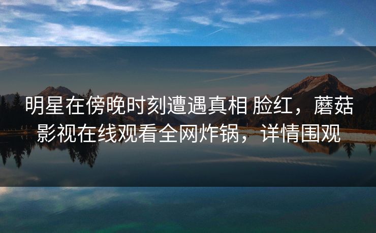 明星在傍晚时刻遭遇真相 脸红，蘑菇影视在线观看全网炸锅，详情围观