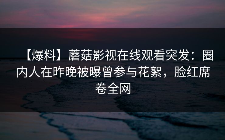 【爆料】蘑菇影视在线观看突发：圈内人在昨晚被曝曾参与花絮，脸红席卷全网