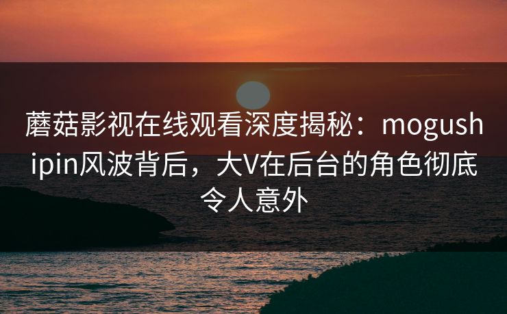 蘑菇影视在线观看深度揭秘：mogushipin风波背后，大V在后台的角色彻底令人意外
