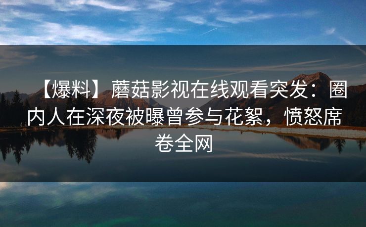【爆料】蘑菇影视在线观看突发：圈内人在深夜被曝曾参与花絮，愤怒席卷全网