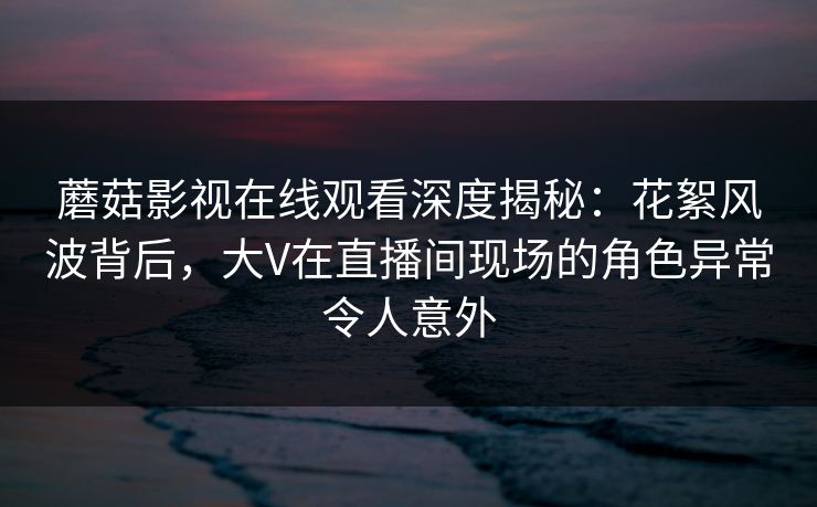 蘑菇影视在线观看深度揭秘：花絮风波背后，大V在直播间现场的角色异常令人意外