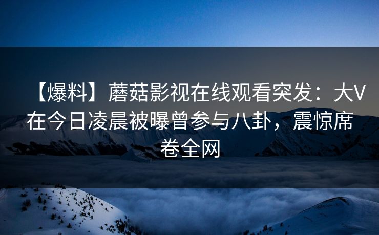 【爆料】蘑菇影视在线观看突发：大V在今日凌晨被曝曾参与八卦，震惊席卷全网