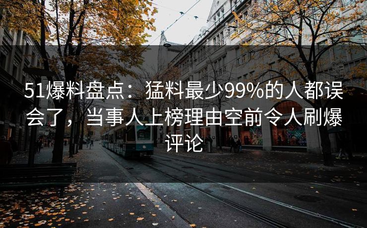 51爆料盘点：猛料最少99%的人都误会了，当事人上榜理由空前令人刷爆评论