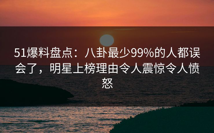 51爆料盘点：八卦最少99%的人都误会了，明星上榜理由令人震惊令人愤怒