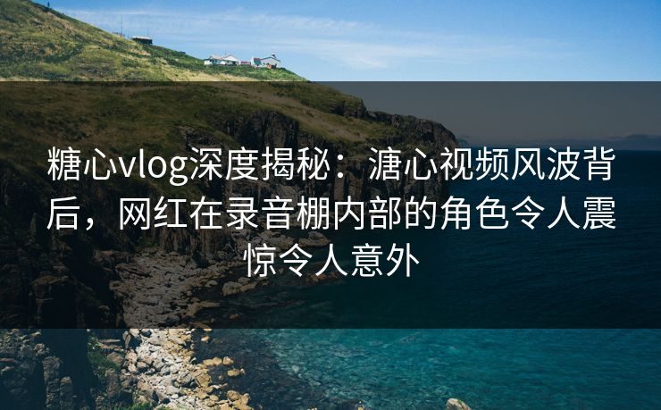 糖心vlog深度揭秘：溏心视频风波背后，网红在录音棚内部的角色令人震惊令人意外