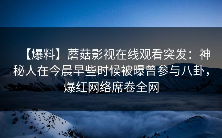 【爆料】蘑菇影视在线观看突发：神秘人在今晨早些时候被曝曾参与八卦，爆红网络席卷全网